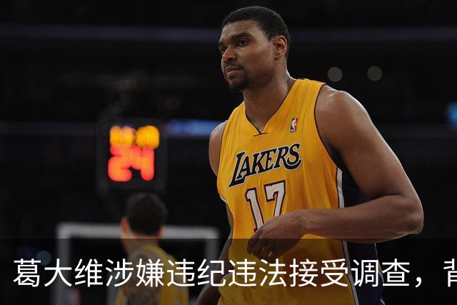 葛大维涉嫌违纪违法接受调查，背景及其与周军案件关联分析